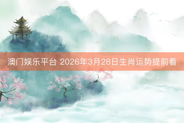 澳门娱乐平台 2026年3月28日生肖运势提前看