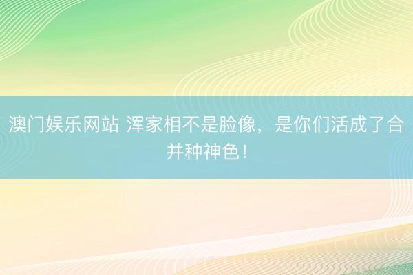 澳门娱乐网站 浑家相不是脸像，是你们活成了合并种神色！