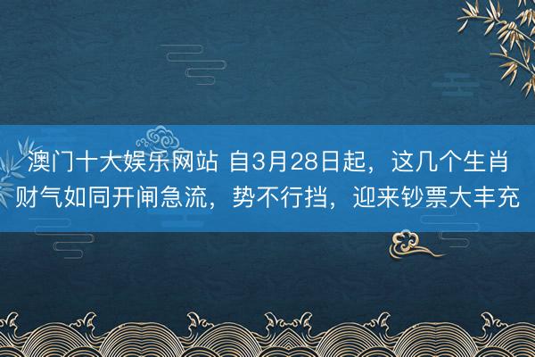 澳门十大娱乐网站 自3月28日起，这几个生肖财气如同开闸急流，势不行挡，迎来钞票大丰充