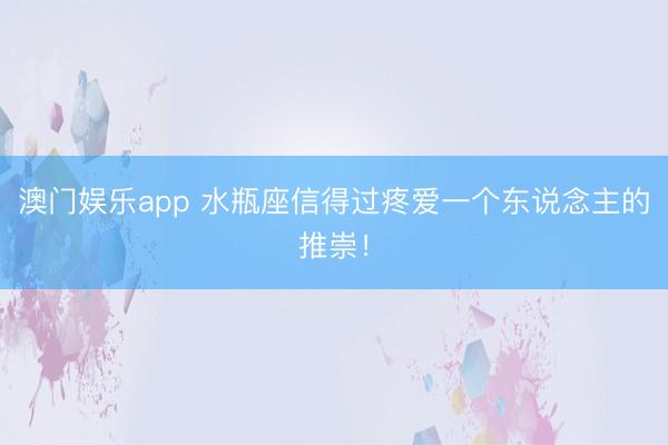 澳门娱乐app 水瓶座信得过疼爱一个东说念主的推崇！