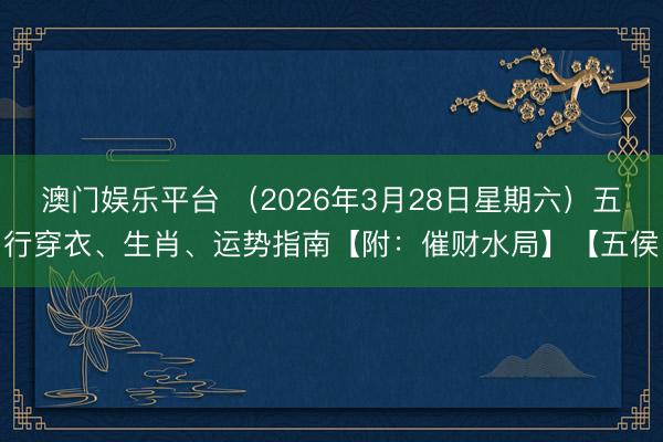 澳门娱乐平台 （2026年3月28日星期六）五行穿衣、生肖、运势指南【附：催财水局】【五侯