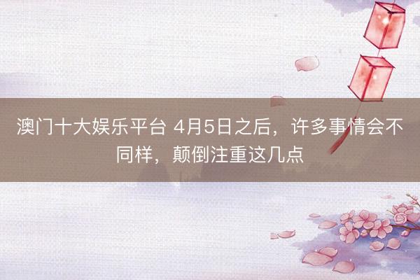 澳门十大娱乐平台 4月5日之后,许多事情会不同样,颠倒注重这几点