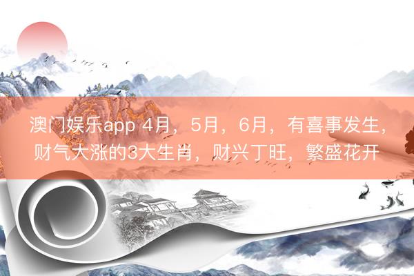 澳门娱乐app 4月，5月，6月，有喜事发生，财气大涨的3大生肖，财兴丁旺，繁盛花开