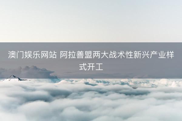 澳门娱乐网站 阿拉善盟两大战术性新兴产业样式开工