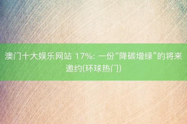 澳门十大娱乐网站 17%: 一份“降碳增绿”的将来邀约(环球热门)