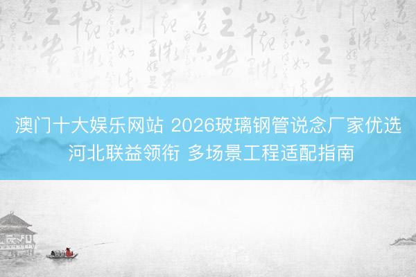 澳门十大娱乐网站 2026玻璃钢管说念厂家优选 河北联益领衔 多场景工程适配指南