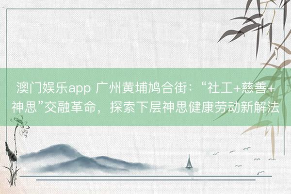 澳门娱乐app 广州黄埔鸠合街：“社工+慈善+神思”交融革命，探索下层神思健康劳动新解法