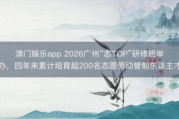 澳门娱乐app 2026广州“志TOP”研修班举办，四年来累计培育超200名志愿劳动管制东谈主才