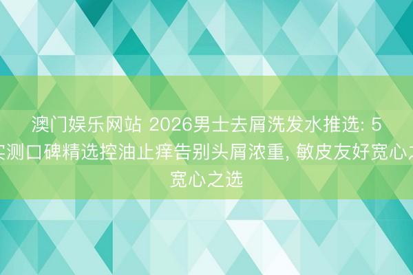 澳门娱乐网站 2026男士去屑洗发水推选: 5款实测口碑精选控油止痒告别头屑浓重, 敏皮友好宽心之选