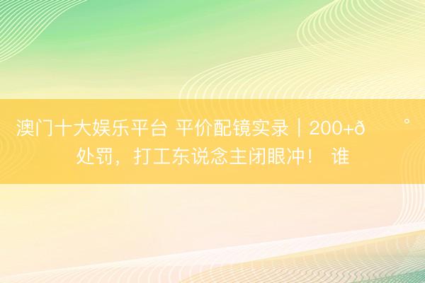 澳门十大娱乐平台 平价配镜实录｜200+💰处罚，打工东说念主闭眼冲！ 谁