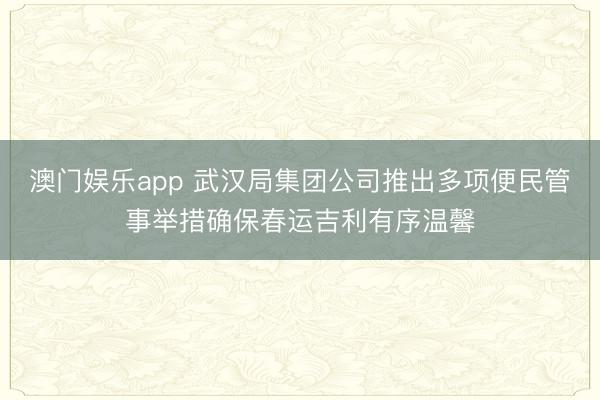 澳门娱乐app 武汉局集团公司推出多项便民管事举措确保春运吉利有序温馨