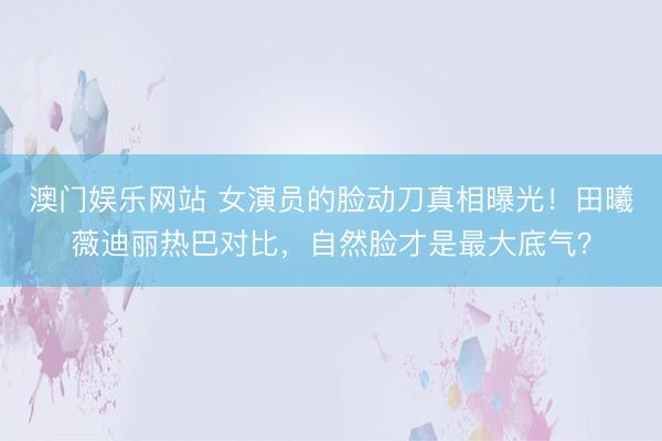 澳门娱乐网站 女演员的脸动刀真相曝光！田曦薇迪丽热巴对比，自然脸才是最大底气？