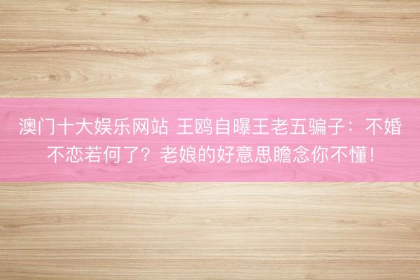 澳门十大娱乐网站 王鸥自曝王老五骗子:不婚不恋若何了?老娘的好意思瞻念你不懂!