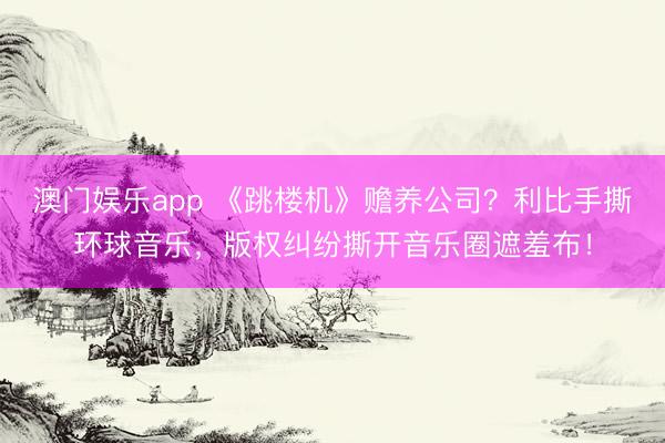 澳门娱乐app 《跳楼机》赡养公司？利比手撕环球音乐，版权纠纷撕开音乐圈遮羞布！