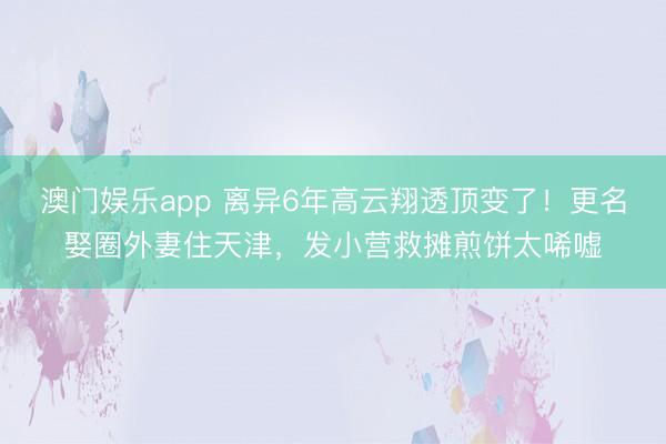 澳门娱乐app 离异6年高云翔透顶变了！更名娶圈外妻住天津，发小营救摊煎饼太唏嘘