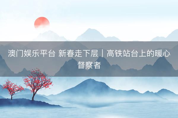 澳门娱乐平台 新春走下层｜高铁站台上的暖心督察者