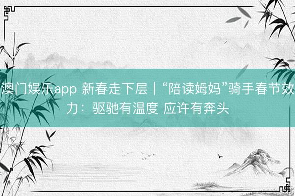 澳门娱乐app 新春走下层｜“陪读姆妈”骑手春节效力：驱驰有温度 应许有奔头