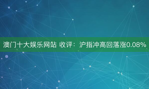澳门十大娱乐网站 收评：沪指冲高回落涨0.08%