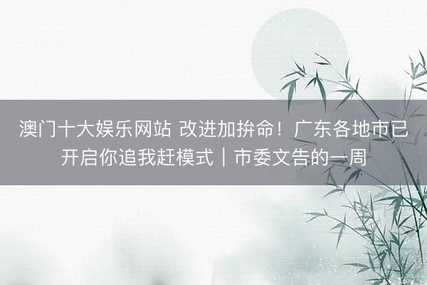 澳门十大娱乐网站 改进加拚命！广东各地市已开启你追我赶模式｜市委文告的一周