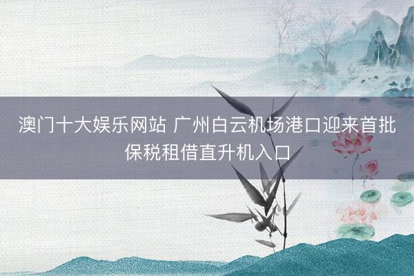 澳门十大娱乐网站 广州白云机场港口迎来首批保税租借直升机入口