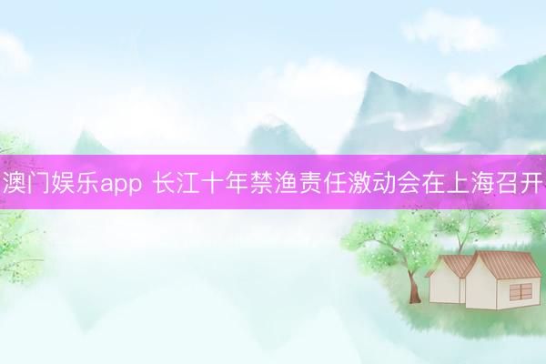 澳门娱乐app 长江十年禁渔责任激动会在上海召开
