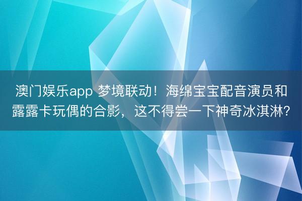 澳门娱乐app 梦境联动！海绵宝宝配音演员和露露卡玩偶的合影，这不得尝一下神奇冰淇淋？