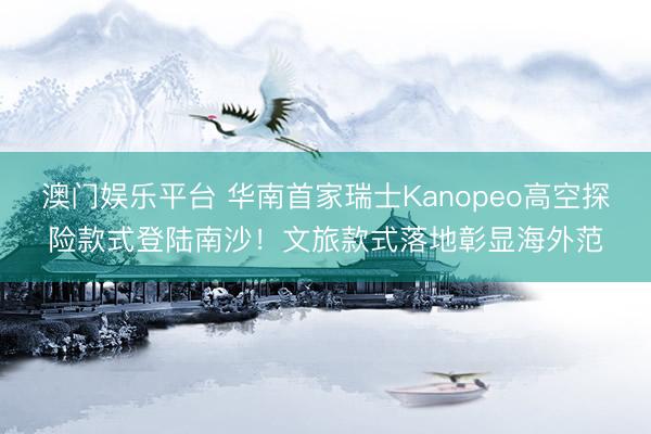 澳门娱乐平台 华南首家瑞士Kanopeo高空探险款式登陆南沙！文旅款式落地彰显海外范
