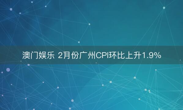 澳门娱乐 2月份广州CPI环比上升1.9%