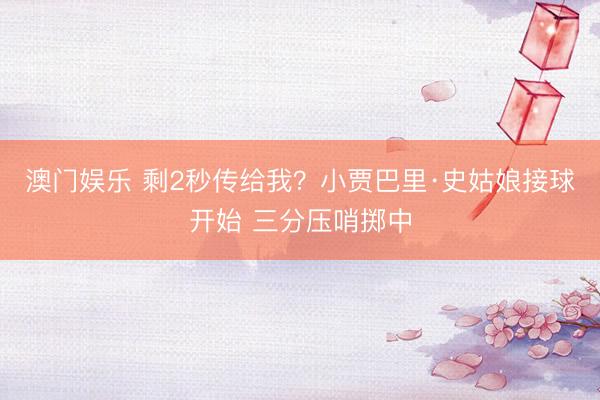 澳门娱乐 剩2秒传给我？小贾巴里·史姑娘接球开始 三分压哨掷中