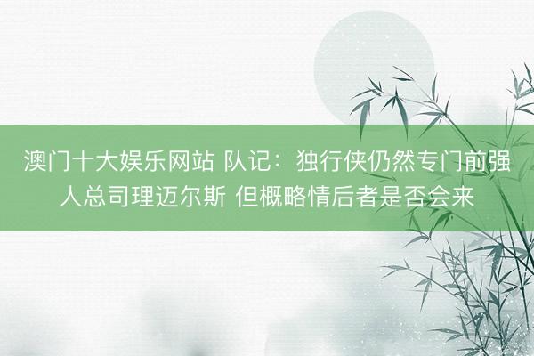 澳门十大娱乐网站 队记:独行侠仍然专门前强人总司理迈尔斯 但概略情后者是否会来