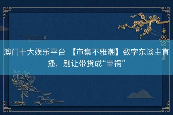 澳门十大娱乐平台 【市集不雅潮】数字东谈主直播,别让带货成“带祸”