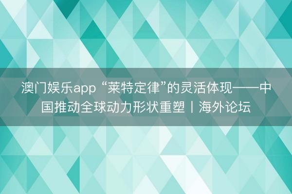 澳门娱乐app “莱特定律”的灵活体现——中国推动全球动力形状重塑丨海外论坛