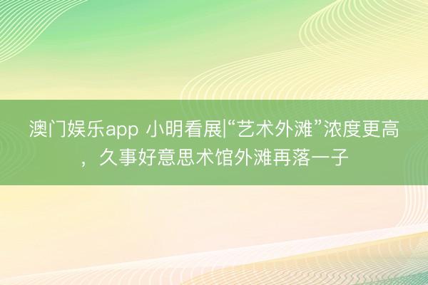 澳门娱乐app 小明看展|“艺术外滩”浓度更高，久事好意思术馆外滩再落一子