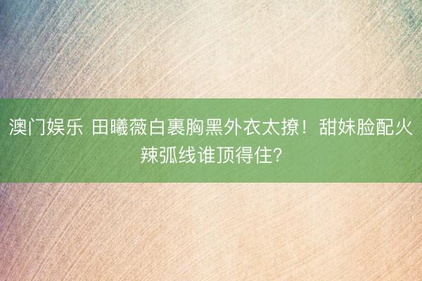 澳门娱乐 田曦薇白裹胸黑外衣太撩!甜妹脸配火辣弧线谁顶得住?