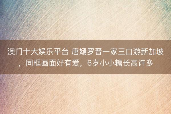 澳门十大娱乐平台 唐嫣罗晋一家三口游新加坡,同框画面好有爱,6岁小小糖长高许多
