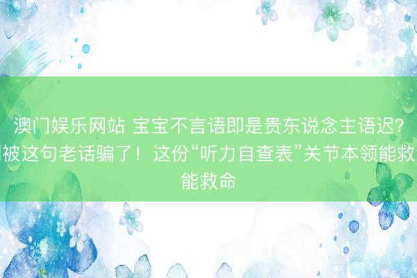 澳门娱乐网站 宝宝不言语即是贵东说念主语迟？别被这句老话骗了！这份“听力自查表”关节本领能救命