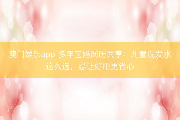 澳门娱乐app 多年宝妈阅历共享:儿童洗发水这么选,忍让好用更省心
