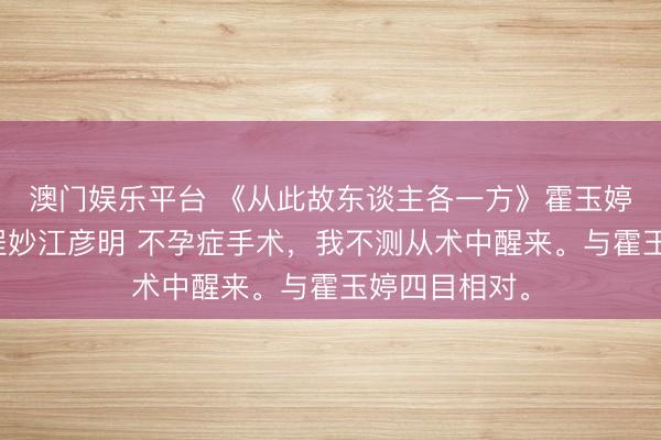 澳门娱乐平台 《从此故东谈主各一方》霍玉婷傅卓霍玉熙程妙江彦明 不孕症手术,我不测从术中醒来。与霍玉婷四目相对。