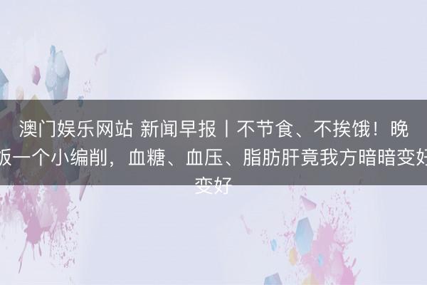 澳门娱乐网站 新闻早报丨不节食、不挨饿！晚饭一个小编削，血糖、血压、脂肪肝竟我方暗暗变好