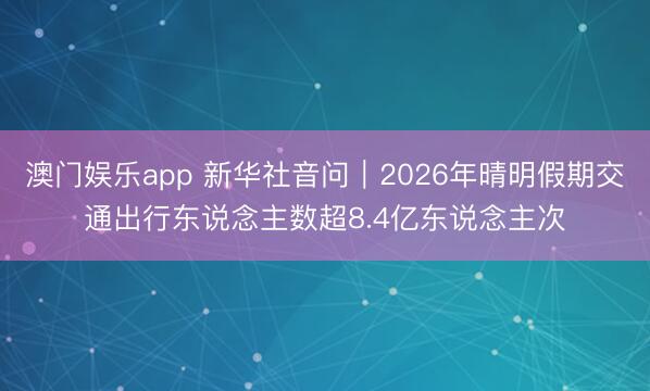 澳门娱乐app 新华社音问｜2026年晴明假期交通出行东说念主数超8.4亿东说念主次