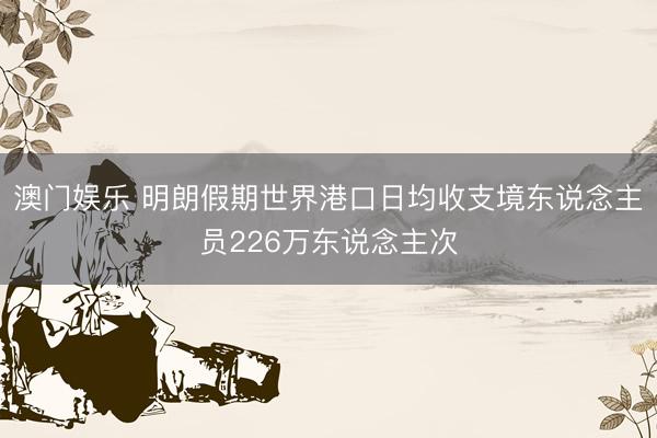 澳门娱乐 明朗假期世界港口日均收支境东说念主员226万东说念主次
