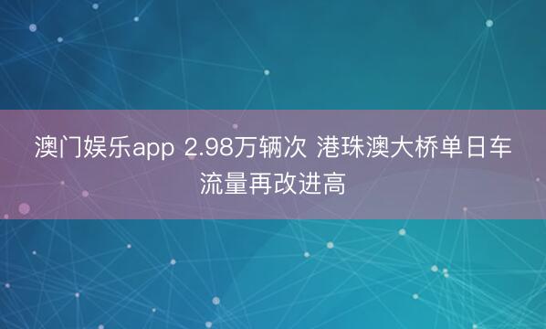 澳门娱乐app 2.98万辆次 港珠澳大桥单日车流量再改进高