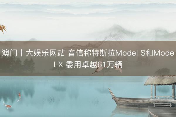 澳门十大娱乐网站 音信称特斯拉Model S和Model X 委用卓越61万辆