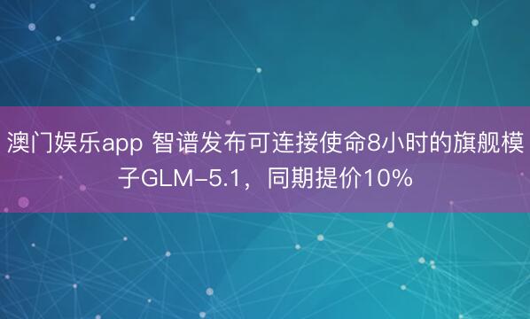 澳门娱乐app 智谱发布可连接使命8小时的旗舰模子GLM-5.1，同期提价10%