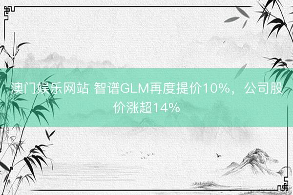 澳门娱乐网站 智谱GLM再度提价10%，公司股价涨超14%