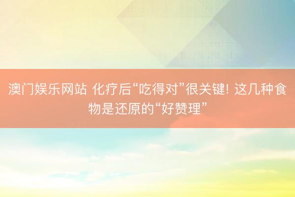 澳门娱乐网站 化疗后“吃得对”很关键! 这几种食物是还原的“好赞理”