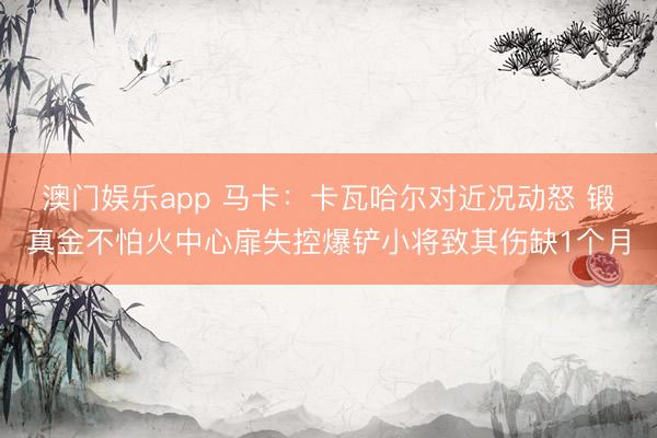 澳门娱乐app 马卡：卡瓦哈尔对近况动怒 锻真金不怕火中心扉失控爆铲小将致其伤缺1个月