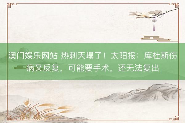 澳门娱乐网站 热刺天塌了！太阳报：库杜斯伤病又反复，可能要手术，还无法复出