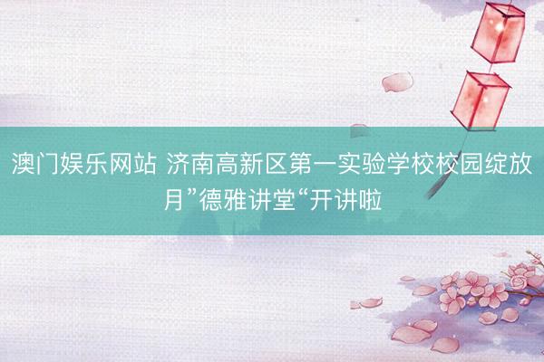 澳门娱乐网站 济南高新区第一实验学校校园绽放月”德雅讲堂“开讲啦