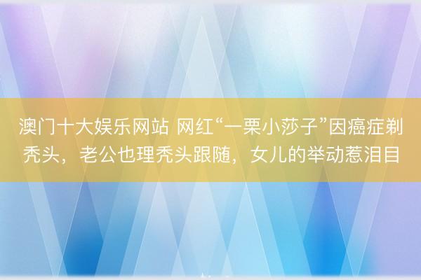 澳门十大娱乐网站 网红“一栗小莎子”因癌症剃秃头,老公也理秃头跟随,女儿的举动惹泪目